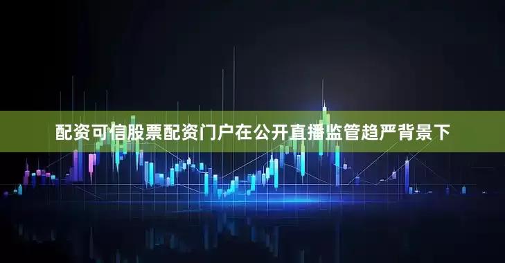 配资可信股票配资门户在公开直播监管趋严背景下