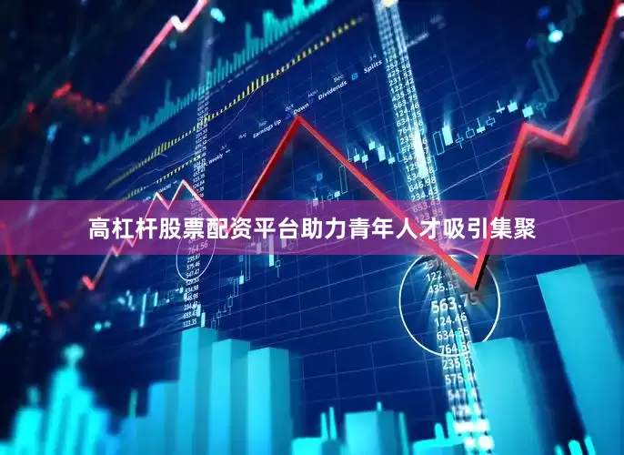 高杠杆股票配资平台助力青年人才吸引集聚