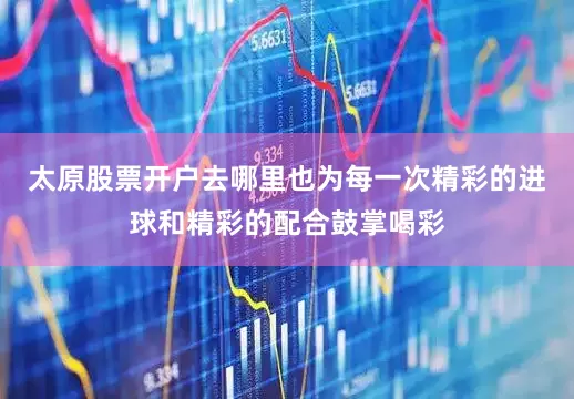 太原股票开户去哪里也为每一次精彩的进球和精彩的配合鼓掌喝彩