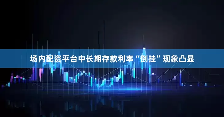 场内配资平台中长期存款利率“倒挂”现象凸显