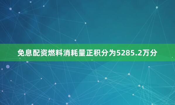 免息配资燃料消耗量正积分为5285.2万分