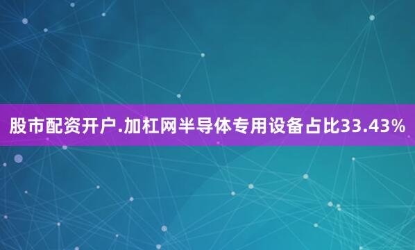 股市配资开户.加杠网半导体专用设备占比33.43%