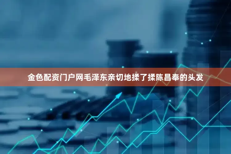 金色配资门户网毛泽东亲切地揉了揉陈昌奉的头发