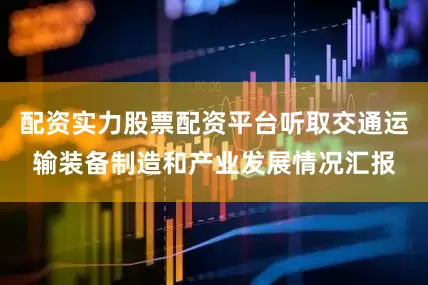 配资实力股票配资平台听取交通运输装备制造和产业发展情况汇报
