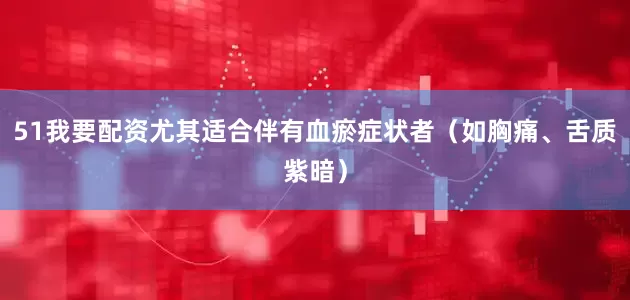 51我要配资尤其适合伴有血瘀症状者（如胸痛、舌质紫暗）
