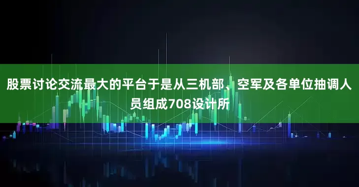 股票讨论交流最大的平台于是从三机部、空军及各单位抽调人员组成708设计所