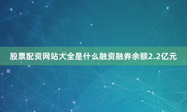 股票配资网站大全是什么融资融券余额2.2亿元