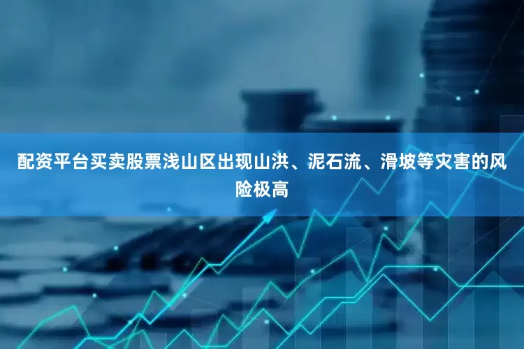 配资平台买卖股票浅山区出现山洪、泥石流、滑坡等灾害的风险极高