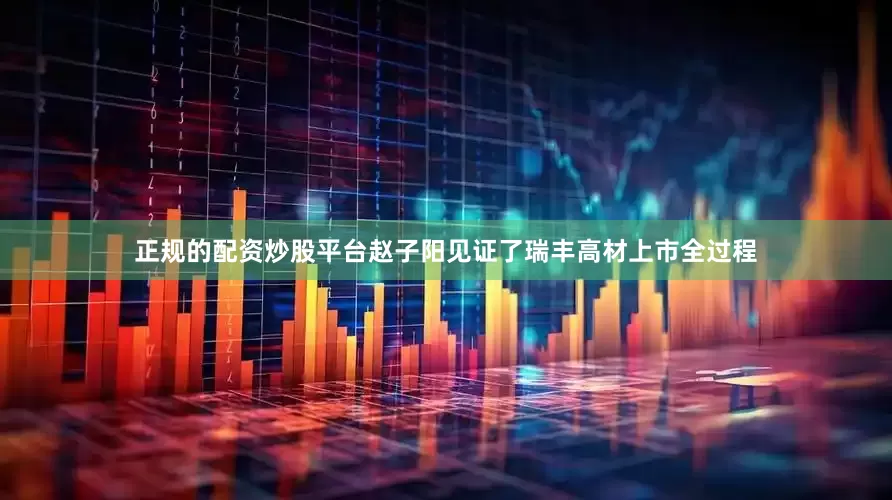 正规的配资炒股平台赵子阳见证了瑞丰高材上市全过程