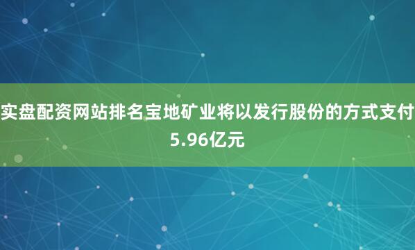 实盘配资网站排名宝地矿业将以发行股份的方式支付5.96亿元