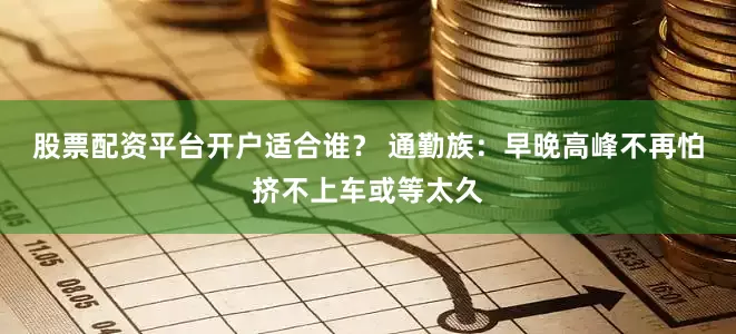 股票配资平台开户适合谁？ 通勤族：早晚高峰不再怕挤不上车或等太久